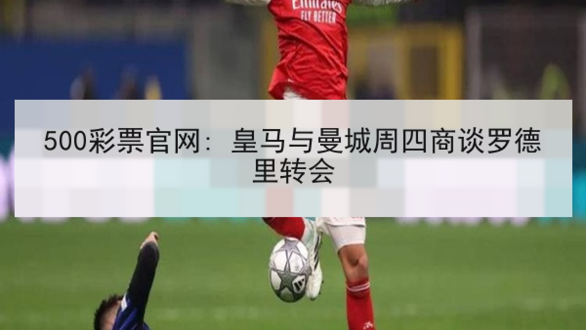 500彩票官网: 皇马与曼城周四商谈罗德里转会