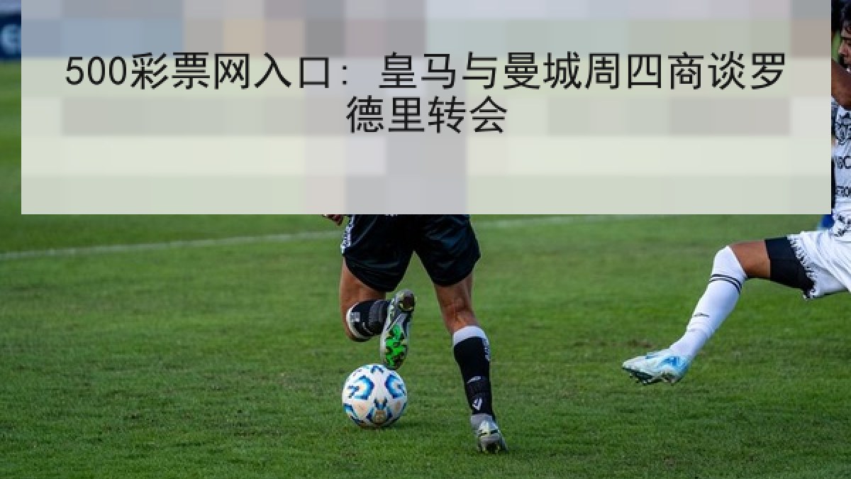 500彩票网入口: 皇马与曼城周四商谈罗德里转会 500彩票网入口: 皇马与曼城周四商谈罗德里转会