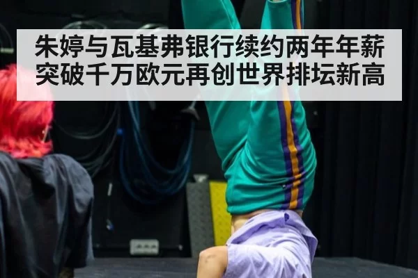 朱婷与瓦基弗银行续约两年年薪突破千万欧元再创世界排坛新高