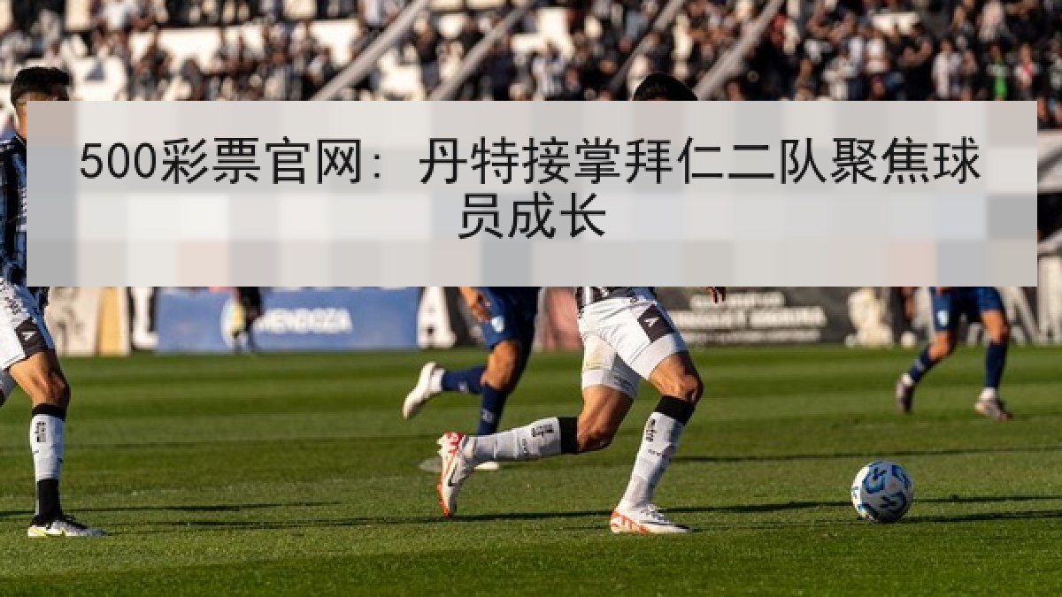 500彩票官网: 丹特接掌拜仁二队聚焦球员成长