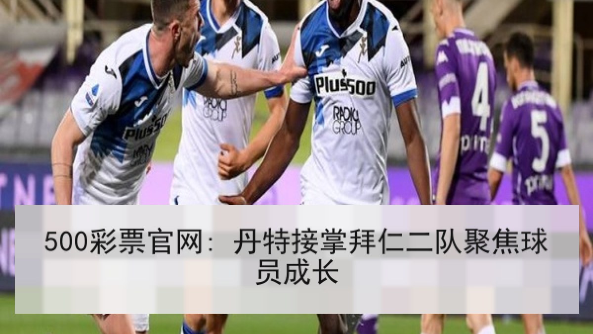 500彩票官网: 丹特接掌拜仁二队聚焦球员成长