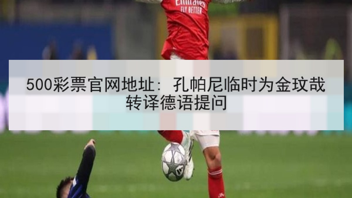 500彩票官网地址: 孔帕尼临时为金玟哉转译德语提问 500彩票官网地址: 孔帕尼临时为金玟哉转译德语提问