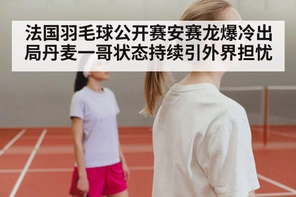 法国羽毛球公开赛安赛龙爆冷出局丹麦一哥状态持续引外界担忧