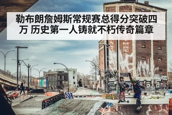 勒布朗詹姆斯常规赛总得分突破四万 历史第一人铸就不朽传奇篇章